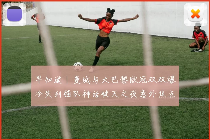 早知道丨曼城与大巴黎欧冠双双爆冷失利强队神话破灭之夜意外焦点